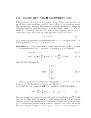 2.3 Estimating GARCH Multivariate Case
In this section we will present a way to estimate the correlations between stocks, then
we will focus on the conditions needed to ensure validity of the covariance matrix.
The main problem, assuming that returns are normally distributed, is ﬁnding the
covariance matrix as a function of time. Or in other words, given Yt ∼ N(0, Σt)
what is Σt. A necessary constraint on Σt is that it must be positive semi-deﬁnite. In
mathematical terms, for any vector w of weights the following must hold:
w Σtw 0 (2.3.1)
In [3], Wooldridge proposes a multivariate extension of the GARCH(p,q) model. The
following deﬁnition deﬁnes the GARCH-M model.
Deﬁnition 2.3.1. Let Xt be endogenous, nonstochastic variables, Ai, Bi, C are N2
×
N2
parameter matrices, and . Then deﬁne GARCH-M(p,q) as the following:
Yt ∼ N(Xtβ, Σt) (2.3.2)
vech(Σt) = C +
q
i=1
Aivech( t−i t−i) +
p
j=1
Bjvech(Σt−j) (2.3.3)
where for a K × K matrix D:
vech(D) =









D1,1
...
DK,1
D1,2
...
DK,K









(2.3.4)
Just as we previously assumed earlier in the paper for the univariate case, we will
assume β = 0. The log likelihood function for 2.3.2, where
θ = [vech(A1) , . . . , vech(Aq) , vech(B1) , . . . , vech(Bp) , vech(C) ] , is as follows:
L(θ) =
T
t=1
−
N
2
ln 2π −
1
2
ln |Σt| −
1
2
Yt Σ−1
t Yt (2.3.5)
Various constraints are proposed to ensure the positive, semideﬁniteness of Σt. In this
paper we will follow along the lines of [3], which assumes that A, B, C are diagonal
matrices. If that is the case then the multivariate problem is stripped down into
1
2
N(N − 1) bivariate problems and N univariate problems. Also, before we proceed
further, we will only consider the case where p = 1 and q = 1. For simplicity, denote
8
 