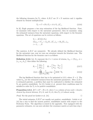 the following dynamics for Σt, where A, B, C are N × N matrices and ⊗ signiﬁes
element by element multiplication:
Σt = C + B ⊗ Σt + A ⊗ Yt−1Yt−1 (2.3.6)
In [6], Engle proposes a two step estimation of the log likelihood function. First,
we maximize with respect to the univariate parameters, then we maximize, using
the estimated variances from the univariate equations, with respect to the bivariate
equations. The set of equations can be written as follows:
Yt ∼ N(Xtβ, Σt)
(Σt)i,j = Ci,j + Ai,j(Yt−1Yt−1)i,j + Bi,j(Σt−1)i,j
i = 1, . . . , N
The matrices A, B, C are symmetric. We already deﬁned the likelihood function
for the univariate case, now we turn our attention towards the bivariate case. The
likelihood function for the bivariate case is as follows:
Deﬁnition 2.3.2. Let Xt represent the 2 × 1 vector of returns, hij,t = (Σt)i,j, φ =
[ci,j, ai,j, bi,j] , then deﬁne the following:
Xt =
(Yt)i
(Yt)j
Ht =
hii,t hij,t
hij,t hjj,t
(2.3.7)
L(φ) =
T
t=1
1
2π |Ht|
exp −
1
2
XtH−1
t Xt (2.3.8)
The log likelihood function that has to be optimized is 2.3.5, where N = 2. The
values hii,t are the estimated variances from the univariate parameters. After A, B, C
is estimated pairwise, a problem that must be confronted is whether the estimated
Σt are positive semideﬁnite. In [11], Ledoit et al. present three conditions must be
satisﬁed in order for Σt to be positive semideﬁnite.
Proposition 2.3.3. If C ÷( −B) 0, where is a column of ones and ÷ denotes
element by element division, B 0, and A 0, then Σt 0 almost surely.
Proof. For the proof see Ledoit et al. [11].
The initial estimates ˜A, ˜B, ˜C are usually not positive, semideﬁnite. Ledoit et al.
[11] has a way to ﬁnd the nearest positive, semideﬁnite matrix with respect to the
Frobenius Norm. The algorithm is stated in the appendix. Now equipped with the
parameter estimates, we can now calculate the covariance matrix at each time step t.
9
 