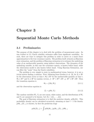 Chapter 3
Sequential Monte Carlo Methods
3.1 Preliminaries
The purpose of this chapter is to deal with the problem of measurement noise. As
was evident in 2.2, Garch volatility estimates suﬀer from signiﬁcant variability. As
such, there are ways to mitigate this problem in order to arrive at a much closer
approximation to the true covariance matrix. The problem itself, is known as Bayesian
state estimation, and the problem of Bayesian estimation is to estimate the underlying
value of an unobservable quantity using indirect observations. The dynamics of the
underlying variable, in this case the covariance matrix, is known before hand, while
the observation model is also known before hand. Using Bayesian Estimation, one
can ﬁlter the ”noise” from the Garch volatilities.
The problem is very simple to state in mathematical terms, however, it is not a
trivial matter ﬁnding a solution. First, following from Gordon et al. [9], let Zt ∈ Rq
be the observation vector at time t, Θt ∈ Rn
be the unobservable quantity at time t,
Wt ∈ Rm
and Vt ∈ Rp
be random vectors, f : Rn
× Rm
−→Rn
, g : Rn
× Rp
−→Rq
. Then
the transition equation is
Θt = f(Θt, Wt) (3.1.1)
and the observation equation is
Zt = g(Θt, Vt) (3.1.2)
The random variables Wt, Vt are zero mean, white noises, and the distributions of Wt
and Vt are assumed to be known. Let Dt = {Z1, . . . , Zt}.
The goal of Bayesian estimation is to ﬁnd the posterior density, p(Θt|Dt). This
probability density can be calculated recursively, assuming at time t − 1 the density
p(Θt−1|Dt−1) is known, by ﬁrst the prediction stage
p(Θt|Dt−1) = p(Θt|Θt−1)p(Θt−1|Dt−1)dΘt−1
11
 