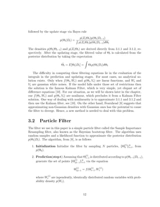 followed by the update stage via Bayes rule
p(Θt|Dt) =
p(Zt|Θt)p(Θt|Dt−1)
p(Zt|Θt)p(Θt|Dt−1)dΘt
The densities p(Θt|Θt−1) and p(Zt|Θt) are derived directly from 3.1.1 and 3.1.2, re-
spectively. After the updating stage, the ﬁltered value of Θt is calculated from the
posterior distribution by taking the expectation
˜Θt = E[Θt|Dt] = Θtp(Θt|Dt)dΘt
The diﬃculty in computing these ﬁltering equations lie in the evaluation of the
integrals in the prediction and updating stages. For most cases, no analytical so-
lution exists. Only when f(Θt, Wt) and g(Θt, Vt) are linear functions, and Wt and
Vt are gaussian white noises. If the model falls under those set of restrictions then
the solution is the famous Kalman Filter, which is very simple, yet elegant set of
diﬀerence equations [10]. For our situation, as we will be shown later in the chapter,
our f(Θt, Wt) and g(Θt, Vt) are nonlinear, which precludes it from a Kalman Filter
solution. One way of dealing with nonlinearity is to approximate 3.1.1 and 3.1.2 and
then use the Kalman ﬁlter, see [10]. On the other hand, Fearnhead [8] suggests that
approximating non-Gaussian densities with Gaussian ones has the potential to cause
the ﬁlter to diverge. Hence, a new method is needed to deal with this problem.
3.2 Particle Filter
The ﬁlter we use in this paper is a simple particle ﬁlter called the Sample Importance
Resampling ﬁlter, also known as the Bayesian bootstrap ﬁlter. The algorithm uses
random samples and a likelihood function to approximate the posterior distribution
p(Θt|Dt). The algorithm, from [8], is as follows
1. Initialization Initialize the ﬁlter by sampling N particles, {Θ
(i)
0 }N
i=1, from
p(Θ0).
2. Prediction(step t) Assuming that Θ
(i)
t−1 is distributed according to p(Θt−1|Dt−1),
generate the set of points {Θ
(i)
t|t−1}N
i=1 via the equation
Θ
(i)
t|t−1 = f(Θ
(i)
t−1, W
(i)
t )
where W
(i)
t are inpendently, identically distributed random variables with prob-
ability density p(Wt).
12
 