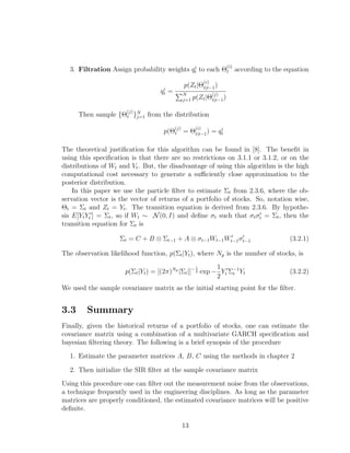 3. Filtration Assign probability weights qi
t to each Θ
(i)
t according to the equation
qi
t =
p(Zt|Θ
(i)
t|t−1)
N
j=1 p(Zt|Θ
(j)
t|t−1)
Then sample {Θ
(j)
t }N
j=1 from the distribution
p(Θ
(j)
t = Θ
(i)
t|t−1) = qi
t
The theoretical justiﬁcation for this algorithm can be found in [8]. The beneﬁt in
using this speciﬁcation is that there are no restrictions on 3.1.1 or 3.1.2, or on the
distributions of Wt and Vt. But, the disadvantage of using this algorithm is the high
computational cost necessary to generate a suﬃciently close approximation to the
posterior distribution.
In this paper we use the particle ﬁlter to estimate Σt from 2.3.6, where the ob-
servation vector is the vector of returns of a portfolio of stocks. So, notation wise,
Θt = Σt and Zt = Yt. The transition equation is derived from 2.3.6. By hypothe-
sis E[YtYt ] = Σt, so if Wt ∼ N(0, I) and deﬁne σt such that σtσt = Σt, then the
transition equation for Σt is
Σt = C + B ⊗ Σt−1 + A ⊗ σt−1Wt−1Wt−1σt−1 (3.2.1)
The observation likelihood function, p(Σt|Yt), where Np is the number of stocks, is
p(Σt|Yt) = [(2π)Np
|Σt|]− 1
2 exp −
1
2
Yt Σ−1
t Yt (3.2.2)
We used the sample covariance matrix as the initial starting point for the ﬁlter.
3.3 Summary
Finally, given the historical returns of a portfolio of stocks, one can estimate the
covariance matrix using a combination of a multivariate GARCH speciﬁcation and
bayesian ﬁltering theory. The following is a brief synopsis of the procedure
1. Estimate the parameter matrices A, B, C using the methods in chapter 2
2. Then initialize the SIR ﬁlter at the sample covariance matrix
Using this procedure one can ﬁlter out the measurement noise from the observations,
a technique frequently used in the engineering disciplines. As long as the parameter
matrices are properly conditioned, the estimated covariance matrices will be positive
deﬁnite.
13
 