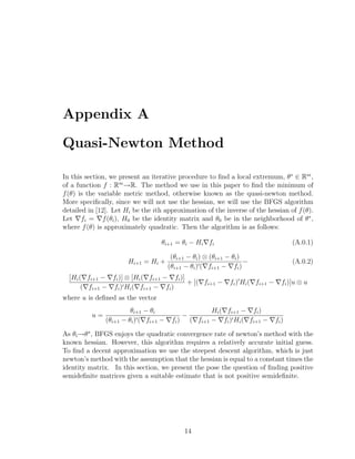 Appendix A
Quasi-Newton Method
In this section, we present an iterative procedure to ﬁnd a local extremum, θ∗
∈ Rm
,
of a function f : Rm
−→R. The method we use in this paper to ﬁnd the minimum of
f(θ) is the variable metric method, otherwise known as the quasi-newton method.
More speciﬁcally, since we will not use the hessian, we will use the BFGS algorithm
detailed in [12]. Let Hi be the ith approximation of the inverse of the hessian of f(θ).
Let fi = f(θi), H0 be the identity matrix and θ0 be in the neighborhood of θ∗
,
where f(θ) is approximately quadratic. Then the algorithm is as follows:
θi+1 = θi − Hi fi (A.0.1)
Hi+1 = Hi +
(θi+1 − θi) ⊗ (θi+1 − θi)
(θi+1 − θi) ( fi+1 − fi)
− (A.0.2)
[Hi( fi+1 − fi)] ⊗ [Hi( fi+1 − fi)]
( fi+1 − fi) Hi( fi+1 − fi)
+ [( fi+1 − fi) Hi( fi+1 − fi)]u ⊗ u
where u is deﬁned as the vector
u =
θi+1 − θi
(θi+1 − θi) ( fi+1 − fi)
−
Hi( fi+1 − fi)
( fi+1 − fi) Hi( fi+1 − fi)
As θi−→θ∗
, BFGS enjoys the quadratic convergence rate of newton’s method with the
known hessian. However, this algorithm requires a relatively accurate initial guess.
To ﬁnd a decent approximation we use the steepest descent algorithm, which is just
newton’s method with the assumption that the hessian is equal to a constant times the
identity matrix. In this section, we present the pose the question of ﬁnding positive
semideﬁnite matrices given a suitable estimate that is not positive semideﬁnite.
14
 