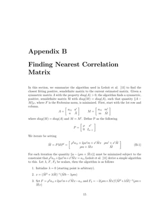 Appendix B
Finding Nearest Correlation
Matrix
In this section, we summarize the algorithm used in Ledoit et al. [11] to ﬁnd the
closest ﬁtting positive, semdeﬁnite matrix to the current estimated matrix. Given a
symmetric matrix A with the property diag(A) > 0, the algorithm ﬁnds a symmetric,
positive, semideﬁnite matrix M with diag(M) = diag(A), such that quantity A −
M F , where F is the Frobenius norm, is minimized. First, start with the 1st row and
column.
A =
a11 a
a ¯A
M =
a11 m
m ˜M
where diag(M) = diag(A) and M = M . Deﬁne P as the following
P =
ρ x
0 In−1
We iterate be setting
˘M = PMP =
ρ2
a11 + 2ρx m + x ˜Mx ρm + x ¯M
ρm + ˜Mx ˜M
(B-1)
For each iteration the quantity a − (ρm + ˜Mx) must be minimized subject to the
constraint that ρ2
a11+2ρx m+x ˜Mx = a11 Ledoit et al. [11] derive a simple algorithm
to this. Let λ, F, Fλ be scalars, then the algorithm is as follows
1. Initialize λ = 0 (starting point is arbitrary).
2. x = ( ˜M2
+ λ ˜M)−1
( ˜Mb − λρm)
3. Set F = ρ2
a11 +2ρx m+x ˜Mx−a11 and Fλ = −2(ρm+ ˜Mx) ( ˜M2
+λ ˜M)−1
(ρm+
˜Mx)
15
 