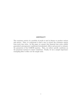 ABSTRACT
The covariance matrix of a portfolio of stocks is used in ﬁnance to produce various
risk metrics. Thus, it is important to ﬁnd a way to extract the covariance matrix
from stock time series. In this paper we assume that ﬁnancial time series exhibit
generalized autoregressive conditional heterskedastic eﬀects and proceed to estimate
the parameters of the GARCH equation. Then, we enforce speciﬁc conditions on
the parameter matrices to ensure consistency. Finally, we use a sample importance
resampling ﬁlter to ﬁlter out the sample noise.
i
 