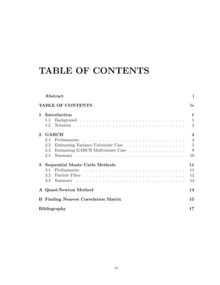 TABLE OF CONTENTS
Abstract i
TABLE OF CONTENTS iv
1 Introduction 1
1.1 Background . . . . . . . . . . . . . . . . . . . . . . . . . . . . . . . . 1
1.2 Notation . . . . . . . . . . . . . . . . . . . . . . . . . . . . . . . . . . 2
2 GARCH 4
2.1 Preliminaries . . . . . . . . . . . . . . . . . . . . . . . . . . . . . . . 4
2.2 Estimating Variance Univariate Case . . . . . . . . . . . . . . . . . . 5
2.3 Estimating GARCH Multivariate Case . . . . . . . . . . . . . . . . . 8
2.4 Summary . . . . . . . . . . . . . . . . . . . . . . . . . . . . . . . . . 10
3 Sequential Monte Carlo Methods 11
3.1 Preliminaries . . . . . . . . . . . . . . . . . . . . . . . . . . . . . . . 11
3.2 Particle Filter . . . . . . . . . . . . . . . . . . . . . . . . . . . . . . . 12
3.3 Summary . . . . . . . . . . . . . . . . . . . . . . . . . . . . . . . . . 13
A Quasi-Newton Method 14
B Finding Nearest Correlation Matrix 15
Bibliography 17
iv
 