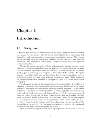 Chapter 1
Introduction
1.1 Background
In the last two decades the ﬁnance industry has seen a ﬂurry of innovations that
has changed the way markets interact. Today, ﬁnancial institutions increasingly ﬁnd
themselves employing increasingly sophisticated quantitative models. The reasons
for the increased need for quantitative modeling are the creation of new ﬁnancial
instruments, the development of computers, and the increasing size and complexity
of ﬁnancial markets.
With the increasing complexity of ﬁnancial instruments, ﬁnancial managers must
ﬁnd ways to model the risks of their market positions. For equity managers, the asset
that has the most signiﬁcance is the stock security. A stock security is a document
granting partial ownership of a company to the holder of the security. An equity
manager, more than likely, also has to evaluate their derivatives positions, where a
derivative is a security whose value is derived from another asset. While measuring
the riskiness of derivative securities is an important topic, it is beyond the scope of
this paper.
For a ﬁnancial institution, the item of interest is their portfolio. A portfolio is a
collection of securities that the ﬁnancial institution owns. In the case of the equity
manager, a simple portfolio usually constitutes several stock securities. The goal of the
manager is to maximize the returns from these securities, either by price appreciation
or through dividend payments, while being risk averse. To be risk averse means if
there are two securities with the same expected return but one is riskier than the
other, the investor will be pick the least risky of the two. While the primary purpose
of the manager is to make money, the manager must also be able to control the risks.
In order to control risk the manager must have a ﬁrm grasp on what exactly are the
risk proﬁles of the portfolio. In this paper, the primary focus is on the riskiness of
stock securities, which have the simplest risk proﬁle.
While stock is the simplest security in an equity portfolio, the concept of risk, on
1
 
