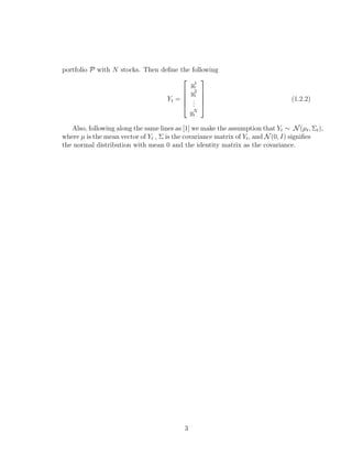 portfolio P with N stocks. Then deﬁne the following
Yt =





y1
t
y2
t
...
yN
t





(1.2.2)
Also, following along the same lines as [1] we make the assumption that Yt ∼ N(µt, Σt),
where µ is the mean vector of Yt , Σ is the covariance matrix of Yt, and N(0, I) signiﬁes
the normal distribution with mean 0 and the identity matrix as the covariance.
3
 
