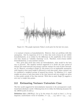 100 200 300 400 500
-0.05
0.05
0.1
0.15
Figure 2.1: The graph represents Yahoo’s stock price for the last two years.
ν is constant is known as homoskedasticity. However, there are problems with this
assumption. Just by inspection of 2.1 it is clear that stock returns do not exhibit
homoskedasticity, as is evident by the diﬀerences in the amplitudes of the returns
over time, known as ”volatility clustering” in [7]. Therefore, stock returns exhibit
heteroskedasticity, or non-constant variance.
Now, given that stock time series are heteroskedastic, what would be the best
way to proceed? The simplest method suggested is to divide the time period of
interest into small intervals and assume constant variance for each of these intervals,
see [5]. However, according to Engle [5], this seems to be an implausible assumption
with regards to how much weight is allocated to each data point, where variance can
be considered a weighted average of squared log returns. In deﬁnition 2.1.1, equal
weights are given to each data point in the time interval and zero weights are given
to data points outside of the time interval. With this in mind, Engle [5] suggests a
new way to weight data points.
2.2 Estimating Variance Univariate Case
The ﬁrst model suggested for heteroskedastic timeseries is the autoregressive condi-
tional heteroskedastic model. Following from [5] we deﬁne the following dynamics for
the ARCH model of order q:
Deﬁnition 2.2.1 (ARCH(q)). Let yt be the return of a stock at time t, xt be en-
dogenous, nonstochastic vector of variables, β = [β0, . . . , βm] and α = [α0, . . . , αq] ,
5
 