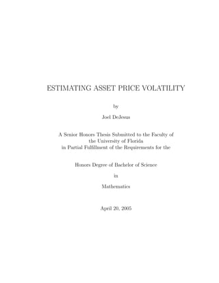 ESTIMATING ASSET PRICE VOLATILITY
by
Joel DeJesus
A Senior Honors Thesis Submitted to the Faculty of
the University of Florida
in Partial Fulﬁllment of the Requirements for the
Honors Degree of Bachelor of Science
in
Mathematics
April 20, 2005
 