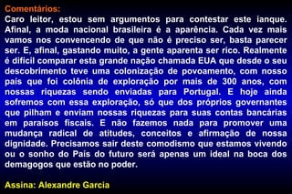Comentários:
Caro leitor, estou sem argumentos para contestar este ianque.
Afinal, a moda nacional brasileira é a aparência. Cada vez mais
vamos nos convencendo de que não é preciso ser, basta parecer
ser. E, afinal, gastando muito, a gente aparenta ser rico. Realmente
é difícil comparar esta grande nação chamada EUA que desde o seu
descobrimento teve uma colonização de povoamento, com nosso
país que foi colônia de exploração por mais de 300 anos, com
nossas riquezas sendo enviadas para Portugal. E hoje ainda
sofremos com essa exploração, só que dos próprios governantes
que pilham e enviam nossas riquezas para suas contas bancárias
em paraísos fiscais. E não fazemos nada para promover uma
mudança radical de atitudes, conceitos e afirmação de nossa
dignidade. Precisamos sair deste comodismo que estamos vivendo
ou o sonho do País do futuro será apenas um ideal na boca dos
demagogos que estão no poder.
Assina: Alexandre Garcia
 