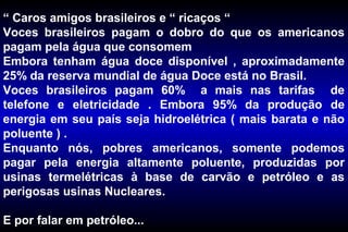 “ Caros amigos brasileiros e “ ricaços “
Voces brasileiros pagam o dobro do que os americanos
pagam pela água que consomem
Embora tenham água doce disponível , aproximadamente
25% da reserva mundial de água Doce está no Brasil.
Voces brasileiros pagam 60% a mais nas tarifas de
telefone e eletricidade . Embora 95% da produção de
energia em seu país seja hidroelétrica ( mais barata e não
poluente ) .
Enquanto nós, pobres americanos, somente podemos
pagar pela energia altamente poluente, produzidas por
usinas termelétricas à base de carvão e petróleo e as
perigosas usinas Nucleares.
E por falar em petróleo...
 