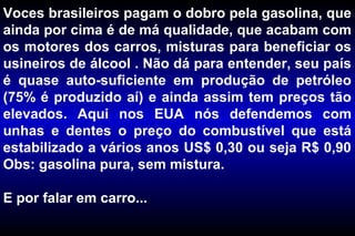 Voces brasileiros pagam o dobro pela gasolina, que
ainda por cima é de má qualidade, que acabam com
os motores dos carros, misturas para beneficiar os
usineiros de álcool . Não dá para entender, seu país
é quase auto-suficiente em produção de petróleo
(75% é produzido aí) e ainda assim tem preços tão
elevados. Aqui nos EUA nós defendemos com
unhas e dentes o preço do combustível que está
estabilizado a vários anos US$ 0,30 ou seja R$ 0,90
Obs: gasolina pura, sem mistura.
E por falar em carro...
 