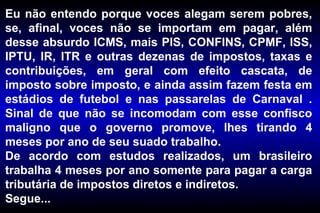 Eu não entendo porque voces alegam serem pobres,
se, afinal, voces não se importam em pagar, além
desse absurdo ICMS, mais PIS, CONFINS, CPMF, ISS,
IPTU, IR, ITR e outras dezenas de impostos, taxas e
contribuições, em geral com efeito cascata, de
imposto sobre imposto, e ainda assim fazem festa em
estádios de futebol e nas passarelas de Carnaval .
Sinal de que não se incomodam com esse confisco
maligno que o governo promove, lhes tirando 4
meses por ano de seu suado trabalho.
De acordo com estudos realizados, um brasileiro
trabalha 4 meses por ano somente para pagar a carga
tributária de impostos diretos e indiretos.
Segue...
 