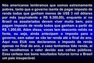 Nós americanos lembramos que somos extremamente
pobres, tanto que o governo isenta de pagar imposto de
renda todos que ganham menos de US$ 3 mil dólares
por mês (equivalente a R$ 9.300,00), enquanto aí no
Brasil os assalariados devem viver muito bem, pois
pagam imposto de renda todos que ganham a partir de
R$ 1.200,00. Além disso, voces tem desconto retido na
fonte, ou seja, ainda antecipam o imposto para o
governo, sem saber se vão ter renda até o final do ano.
Aqui nos EUA nos declaramos o imposto de renda
apenas no final do ano, e caso tenhamos tido renda, ai
sim recolhemos o valor devido aos cofres públicos.
Essa certeza nos bons resultados futuros torna o Brasil
um país insuperável.
 