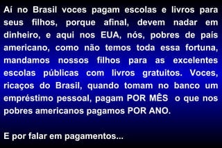 Aí no Brasil voces pagam escolas e livros para
seus filhos, porque afinal, devem nadar em
dinheiro, e aqui nos EUA, nós, pobres de país
americano, como não temos toda essa fortuna,
mandamos nossos filhos para as excelentes
escolas públicas com livros gratuitos. Voces,
ricaços do Brasil, quando tomam no banco um
empréstimo pessoal, pagam POR MÊS o que nos
pobres americanos pagamos POR ANO.
E por falar em pagamentos...
 