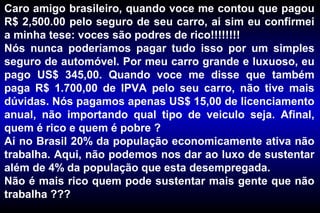 Caro amigo brasileiro, quando voce me contou que pagou
R$ 2,500.00 pelo seguro de seu carro, ai sim eu confirmei
a minha tese: voces são podres de rico!!!!!!!!
Nós nunca poderíamos pagar tudo isso por um simples
seguro de automóvel. Por meu carro grande e luxuoso, eu
pago US$ 345,00. Quando voce me disse que também
paga R$ 1.700,00 de IPVA pelo seu carro, não tive mais
dúvidas. Nós pagamos apenas US$ 15,00 de licenciamento
anual, não importando qual tipo de veiculo seja. Afinal,
quem é rico e quem é pobre ?
Aí no Brasil 20% da população economicamente ativa não
trabalha. Aqui, não podemos nos dar ao luxo de sustentar
além de 4% da população que esta desempregada.
Não é mais rico quem pode sustentar mais gente que não
trabalha ???
 