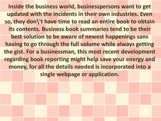 Inside the business world, businesspersons want to get
  updated with the incidents in their own industries. Even
so, they don't have time to read an entire book to obtain
  its contents. Business book summaries tend to be their
   best solution to be aware of newest happenings sans
 having to go through the full volume while always getting
the gist. For a businessman, this most recent development
regarding book reporting might help save your energy and
   money, for all the details needed is incorporated into a
                single webpage or application.
 