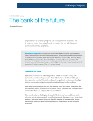 Digitization is challenging the very way banks operate. Yet
it also represents a significant opportunity, as McKinsey’s
Somesh Khanna explains.
Digitization promises to automate and improve many banking processes. Yet it’s not without
peril: customer demands and expectations are increasing, and technology is fueling the emergence
of significant new competitors. In this interview with McKinsey’s Simon London, McKinsey director
Somesh Khanna discusses how financial institutions can maintain their core operations while
embracing new technologies and explains what the digital transformation means to customers and
executives. An edited transcript of Khanna’s remarks follows.
The bank of the future
My kids may work with a very different type of bank, but I do see branches as being quite
important to a multichannel representation of a bank for the foreseeable future. Will they be as
important as they are today? Absolutely not. They will be significantly less important. They’ll play
different roles, including being a destination for complex advice and problem resolution.
Some people are experimenting with very large showcase, highly tech-enabled hub branches that
are surrounded by much smaller branches in different formats, some ATM-only, some with a few or
even no tellers. Some have had quite a lot of success with those.
There are others that are thinking that the branch of the future may be a very different model,
where they have six to ten strategically located branches in a city that supports a very strong digital
presence. I believe that many of these types of models might end up being successful. But over
the next seven to ten years, we’re going to find out exactly which ones will be more successful
than others.
The bank of the future
Somesh Khanna
N O V E M B E R 2 0 1 4
 