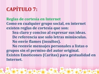   CAPÍTULO 7:   Reglas de cortesía en Internet Como en cualquier grupo social, en internet existen reglas de cortesía que son:        Sea claro y conciso al expresar sus ideas.        De referencia use solo letras minúsculas.        No envíe flames (insultos).        No reenvíe mensajes personales a listas o grupos sin el permiso del autor original. Existen Emoticones (Caritas) para gestualidad en Internet. 