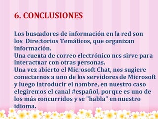 6. CONCLUSIONES Los buscadores de información en la red son los  Directorios Temáticos, que organizan información. Una cuenta de correo electrónico nos sirve para interactuar con otras personas. Una vez abierto el Microsoft Chat, nos sugiere conectarnos a uno de los servidores de Microsoft y luego introducir el nombre, en nuestro caso elegiremos el canal #español, porque es uno de los más concurridos y se "habla" en nuestro idioma.   