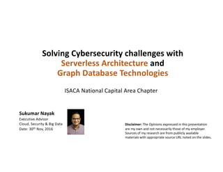 Solving	Cybersecurity	challenges	with	
Serverless Architecture	and	
Graph	Database	Technologies
Sukumar	Nayak
Executive	Advisor
Cloud,	Security	&	Big	Data
Date:	30th Nov,	2016
ISACA	National	Capital	Area	Chapter
Disclaimer: The	Opinions	expressed	in	this	presentation	
are	my	own	and	not	necessarily	those	of	my	employer.	
Sources	of	my	research	are	from	publicly	available	
materials	with	appropriate	source	URL	noted	on	the	slides.
 