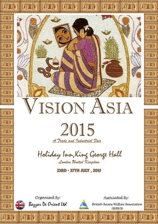 VISION ASIA
2015
Holiday Inn,King George Hall 
London,United Kingdom
23rd - 27th July , 2015
Organised By: 
Bazzar De Orient Ltd 
Associated By:
British Asians Welfare Association
(BAWA)
Trade and Industria, Fair
 