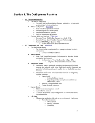 5
Section 1. The OutSystems Platform
o 1.1 OutSystems Overview
 The Goal of OutSystems
• To enable and accelerate the development and delivery of enterprise
grade web and mobile applications
 What is OutSystems? Video Link
• Low-code development environment
• Enterprise grade, full stack system
• Integrate with existing systems
• Built-in management & analytics
 Forrester & Gartner Analysis Video Link
• Forrester Wave: Mobile Development Low-Code (Q1)
• Forrester Wave: Low-Code Development Platforms (Q4)
• Gartner MADP Magic Quadrant (Q2)
o Mobile Application Development Platform
o 1.2 Components and Tools Video Link
 The OutSystems Server
• Set of servers that compiles, deploys, manages, runs and monitors
applications
o Connects with Service Studio
 Service Studio
• Low -Code Visual Development Environment for Web and Mobile
application development
o Looks similar to Visual Studio and/or Eclipse IDEs
 Integrated Development Environment = IDE
 Integration Studio
• Integration Studio's purpose is to create representations of existing
external data and code inside of the OutSystem's world. Once these are
published in OutSystems it can be used in Service Studio like any other
resource.
• Integration Studio is the Development Environment for integrating
external resources
o Uses wizards
 External tables or Views
 Importing a .Net assembly to convert it into an
OutSystems Action
o Integrate existing data and code
o Create .Net code extensions
 Service Center
• Platform server management console
• Accessible via browser
• Access to the platform server configuration for administration and
operations teams
 LifeTime
• Manages the application lifecycle across environments via browser
o Typical environments
 Development
 Quality Assurance
 Production
 