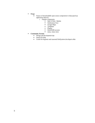 6
 Forge
• Source of downloadable open source components to help speed up
application delivery
o Popular components
 Silk UI Web / Mobile
 OutSystems Now
 Google Maps
 Templates
 Plugins
 Html2PdfConverter
 many, many more
 Community Forums
• Design and development tips
• Search for help
• Useful for beginner and seasoned OutSystems developers alike
 