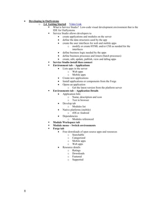 8
• Developing in OutSystems
o 1.4 Getting Started Video Link
 What is Service Studio? Low-code visual development environment that is the
IDE for OutSystems
 Service Studio allows developers to
• create applications and modules on the server
• define the data structures used by the app
• create the user interfaces for web and mobile apps
o modify or create HTML and/or CSS as needed for the
interfaces
• define business logic needed by the apps
• define business processes and timers (batch processes)
• create, edit, update, publish, view and debug apps
 Service Studio install then connect
 Environment tab – Applications
• Lists apps in the server
o Web apps
o Mobile apps
• Create new applications
• Install applications or components from the Forge
• Opens an application
o Get the latest version from the platform server
 Environments tab – Application Details
• Application Info
o Name, description and icon
o Test in browser
• Develop tab
o Modules list
• Native platforms (mobile)
o iOS or Android
• Dependencies
o Modules referenced
 Module Workspace tab
 Module menu – Switch environments
 Forge tab
• Free downloads of open source apps and resources
o Searchable
o Categorized
o Mobile apps
o Web apps
• Resource details
o Ratings
o Downloads
o Featured
o Supported
 