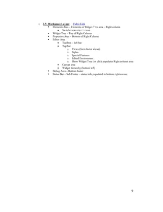 9
o 1.5 Workspace Layout Video Link
 Elements Area – Elements or Widget Tree area – Right column
• Switch views via < > icon
 Widget Tree – Top of Right Column
 Properties Area – Bottom of Right Column
 Editor Area
• Toolbox – left bar
• Top bar
o Views (form factor views)
o Styles
o Special Features
o Edited Environment
o Show Widget Tree (on click populates Right column area
• Canvas area
• Widget hierarchy (bottom left)
 Debug Area – Bottom footer
 Status Bar – Sub Footer – status info populated in bottom right corner.
 