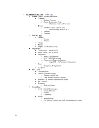 10
o 1.6 Resources and Tools Video Link
 Process Layer (Processes and Timers)
• Processes
o Business Processes
o Human & automated Tasks
 Decisions, Events & Wait times
• Timers
o Scheduled actions (specific time)
 Intervals (daily, weekly, etc.)
o Priorities
o Timeouts
 Interface layer
• UI Flows
o Screens
o Patterns
• Images
• Themes
• Scripts – JavaScript resources
 Logic Layer
• Client Actions – run on device
• Server Actions - run on server
• Integrations
o SOAP – Web Services
o REST – RESTful Services
o Connectors to Enterprise Systems
 (e.g., SAP – SAP connector/integration)
• Roles
o Anonymous & Registered
• Exceptions
 Data Layer
• Entity Diagrams
• Entities – persistent storage
o Database – server side
o Local Storage – on device storage
• Structures – in memory representations of data
• Site Properties
• Resources
o Generic resources
 Search Tool
• Search within different scopes
o Screen / Element
o Module
o Community
• Results
o Sorted by layer
o Can “jump to” or open any result from inside search results
 