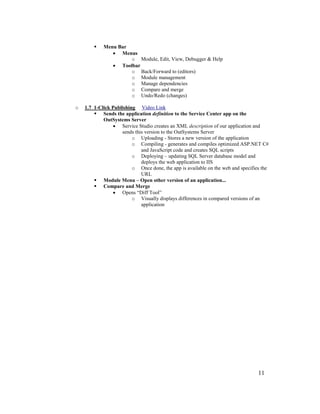 11
 Menu Bar
• Menus
o Module, Edit, View, Debugger & Help
• Toolbar
o Back/Forward to (editors)
o Module management
o Manage dependencies
o Compare and merge
o Undo/Redo (changes)
o 1.7 1-Click Publishing Video Link
 Sends the application definition to the Service Center app on the
OutSystems Server
• Service Studio creates an XML description of our application and
sends this version to the OutSystems Server
o Uploading - Stores a new version of the application
o Compiling - generates and compiles optimized ASP.NET C#
and JavaScript code and creates SQL scripts
o Deploying – updating SQL Server database model and
deploys the web application to IIS
o Once done, the app is available on the web and specifies the
URL
 Module Menu – Open other version of an application...
 Compare and Merge
• Opens “Diff Tool”
o Visually displays differences in compared versions of an
application
 
