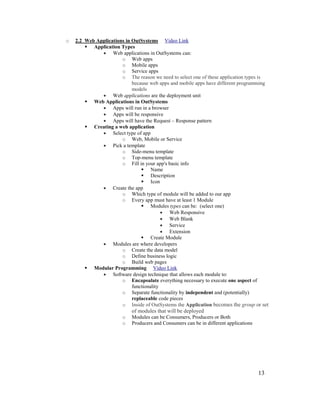 13
o 2.2 Web Applications in OutSystems Video Link
 Application Types
• Web applications in OutSystems can:
o Web apps
o Mobile apps
o Service apps
o The reason we need to select one of these application types is
because web apps and mobile apps have different programming
models
• Web applications are the deployment unit
 Web Applications in OutSystems
• Apps will run in a browser
• Apps will be responsive
• Apps will have the Request – Response pattern
 Creating a web application
• Select type of app
o Web, Mobile or Service
• Pick a template
o Side-menu template
o Top-menu template
o Fill in your app's basic info
 Name
 Description
 Icon
• Create the app
o Which type of module will be added to our app
o Every app must have at least 1 Module
 Modules types can be: (select one)
• Web Responsive
• Web Blank
• Service
• Extension
 Create Module
• Modules are where developers
o Create the data model
o Define business logic
o Build web pages
 Modular Programming Video Link
• Software design technique that allows each module to:
o Encapsulate everything necessary to execute one aspect of
functionality
o Separate functionality by independent and (potentially)
replaceable code pieces
o Inside of OutSystems the Application becomes the group or set
of modules that will be deployed
o Modules can be Consumers, Producers or Both
o Producers and Consumers can be in different applications
 