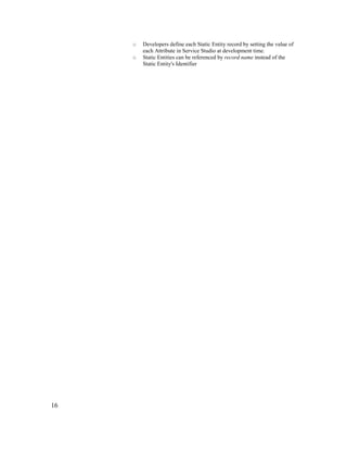 16
o Developers define each Static Entity record by setting the value of
each Attribute in Service Studio at development time.
o Static Entities can be referenced by record name instead of the
Static Entity's Identifier
 