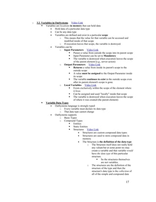 17
o 3.2 Variables in OutSystems Video Link
 Variables are locations in memory that can hold data
• Hold data of a particular data type
• Can be any data type
• Variables are defined and exist in a particular scope
o This means that the value for that variable can be accessed and
modified inside of that scope
o If execution leaves that scope, the variable is destroyed.
• Variables can be
o Input Parameters Video Link
 Passes a value from outside the scope into its parent scope
 Input Parameter can be set to Mandatory
 The variable is destroyed when execution leaves the scope
of the parent element (e.g., server action)
o Output Parameters Video Link
 Returns a value from inside its parent's scope to the
outside scope
 A value must be assigned to the Output Parameter inside
its scope
 The variable continues to exist in the outside scope even
after its parent element's scope is gone.
o Local Variables Video Link
 Exists exclusively within the scope of the element where
it lives
 Can be assigned and used "locally" inside that scope
 The variable is destroyed when execution leaves the scope
of where it was created (the parent element)
 Variable Data Types
• OutSystems language is strongly typed
o Every variable must declare its data type
o That data type cannot change
• OutSystems supports
o Basic Types
o Compound Types
 Entities
 Static Entities
 Structures Video Link
• Structures are custom compound data types
• Structures are used to store compound data in
memory
• The Structure is the definition of the data type
o The Structure itself does not really hold
any values but at some point we may
create a variable and that variable would
have the data type of this particular
structure.
 So the structures themselves
are not variables.
o The structures are the definition of the
structure of the type and then the
structure's data type is the collection of
all of the simple and compound data
 