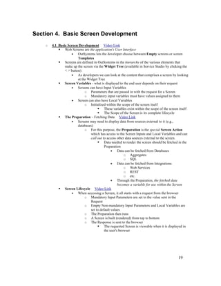 19
Section 4. Basic Screen Development
o 4.1 Basic Screen Development Video Link
 Web Screens are the application's User Interface
• OutSystems lets the developer choose between Empty screens or screen
Templates
 Screens are defined in OutSystems in the hierarchy of the various elements that
make up the screen via the Widget Tree (available in Service Studio by clicking the
< > button)
• As developers we can look at the content that comprises a screen by looking
at the Widget Tree
 Screen Variables - what is displayed to the end user depends on their request
• Screens can have Input Variables
o Parameters that are passed in with the request for a Screen
o Mandatory input variables must have values assigned to them
• Screen can also have Local Variables
o Initialized within the scope of the screen itself
 These variables exist within the scope of the screen itself
 The Scope of the Screen is its complete lifecycle
 The Preparation – Fetching Data Video Link
• Screens may need to display data from sources external to it (e.g.,
databases)
o For this purpose, the Preparation is the special Screen Action
which has access to the Screen Inputs and Local Variables and can
call out to access other data sources external to the screen.
 Data needed to render the screen should be fetched in the
Preparation
• Data can be fetched from Databases
o Aggregates
o SQL
• Data can be fetched from Integrations
o Web Services
o REST
o etc.
• Through the Preparation, the fetched data
becomes a variable for use within the Screen
 Screen Lifecycle Video Link
• When accessing a Screen, it all starts with a request from the browser
o Mandatory Input Parameters are set to the value sent in the
Request
o Empty Non-mandatory Input Parameters and Local Variables are
set to default values
o The Preparation then runs
o A Screen is built (rendered) from top to bottom
o The Response is sent to the browser
 The requested Screen is viewable when it is displayed in
the user's browser
 
