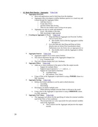 20
o 4.2 Basic Data Queries – Aggregates Video Link
 Aggregates Overview
• Most web applications need to fetch data from the database
• Aggregates allow developers to define database queries in a visual way and
is done through the Aggregate Editor
o Add data Sources
o Create data Filters
o and then define data Sorting
o Then we can conduct some Testing on our query
• Aggregates are easy to create and maintain
o Excel - like display of the data
o SQL knowledge is not required
 Creating an Aggregate (2-Ways) Video Link
1. Drag and Drop an Aggregate tool from the Toolbox
onto an Action flow
• then double click to Edit the Aggregate to define
the query or:
2. Go to the Data tab, then Drag and Drop an Entity
directly onto an Action Flow (accelerator) where
OutSystems turns the Entity into an Aggregate for us
• then double click to edit the Aggregate to define
the query
 Aggregate Sources Video Link
• Aggregates support one or more source Entities
• The sources determine the type of the Aggregate's Output List
o (e.g., Customer List)
• The List's columns display the List's Attributes
 Aggregate Filters Video Link
• Adds one or more conditions to the query to filter the output records
o Support for multiple filters
o Supports logical operators ( =, < >, and, or, ...)
o Support for some built-in functions
 CurrDateTime()
 If(Condition, True, False)
• Using a Filter in the Aggregate is equivalent to using a WHERE clause in a
SQL statement
 Aggregate Sorting Video Link
• Defines the Entity's attribute to sort by and in which direction
o Ascending
o Descending
• Developers can define multiple sorts
o When defining multiple sorts the Order is relevant to the result
• Using a Sort in the Aggregate is equivalent to using a ORDER BY clause
in a SQL statement
 Aggregate Test Values Video Link
• The Aggregate tool allows for the specifying of values for external variables
used in the Filter or Sort conditions
o The tool provides test value input fields for each external variables
used in the Aggregate
 This is used to test the Aggregate and preview the output
records
 