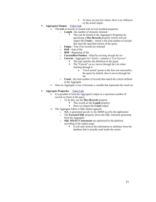 21
• As these are just test values, there is no influence
on the actual output.
 Aggregates Output Video Link
• The List of records is created with several standard properties
o Length - the number of elements returned
 This can be limited in the Aggregate's Properties by
specifying a Max Records property (which will not
impact the Count) – which is the total number of records
that meet the specified criteria of the query
o Empty - True if no records are returned
o EOF - End of file
o BOF - Beginning of file
o CurrentRowNumber - filled by iterating though the list
o Current - Aggregate Get<Entity> contains a "List.Current"
 The type matches the definition in the query
 The "Current" cursor moves through the List when
iterating through it
• "List.Current" points at the first row returned by
the query by default, then it moves through the
list
o Count - the total number of records that match the criteria defined
in the Aggregate
• Once an Aggregate is run, it becomes a variable that represents the result set
 Aggregate Properties Video Link
• It is possible to limit the Aggregate's output to a maximum number of
records to return in the query
o To do this, use the Max Records property
 This would set the Length property
 Does not impact the Count output
• The Aggregate Editor is SQL-dialect agnostic
o SQL is generated specific to the DBMS used by the application
o The Executed SQL property shows the SQL statement generated
from the Aggregate
o SQL SELECT statements are optimized by the platform
according to the output usage
 It will only retrieve the information or attributes from the
database that is actually used inside the screen
 