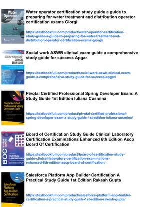 Water operator certification study guide a guide to
preparing for water treatment and distribution operator
certification exams Giorgi
https://textbookfull.com/product/water-operator-certification-
study-guide-a-guide-to-preparing-for-water-treatment-and-
distribution-operator-certification-exams-giorgi/
Social work ASWB clinical exam guide a comprehensive
study guide for success Apgar
https://textbookfull.com/product/social-work-aswb-clinical-exam-
guide-a-comprehensive-study-guide-for-success-apgar/
Pivotal Certified Professional Spring Developer Exam: A
Study Guide 1st Edition Iuliana Cosmina
https://textbookfull.com/product/pivotal-certified-professional-
spring-developer-exam-a-study-guide-1st-edition-iuliana-cosmina/
Board of Certification Study Guide Clinical Laboratory
Certification Examinations Enhanced 6th Edition Ascp
Board Of Certification
https://textbookfull.com/product/board-of-certification-study-
guide-clinical-laboratory-certification-examinations-
enhanced-6th-edition-ascp-board-of-certification/
Salesforce Platform App Builder Certification A
Practical Study Guide 1st Edition Rakesh Gupta
https://textbookfull.com/product/salesforce-platform-app-builder-
certification-a-practical-study-guide-1st-edition-rakesh-gupta/
 