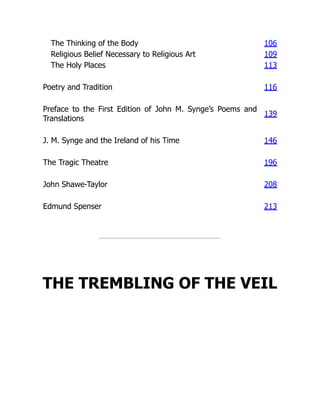 The Thinking of the Body 106
Religious Belief Necessary to Religious Art 109
The Holy Places 113
Poetry and Tradition 116
Preface to the First Edition of John M. Synge’s Poems and
Translations
139
J. M. Synge and the Ireland of his Time 146
The Tragic Theatre 196
John Shawe-Taylor 208
Edmund Spenser 213
THE TREMBLING OF THE VEIL
 