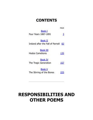 CONTENTS
PAGE
Book I
Four Years 1887-1891 3
Book II
Ireland after the Fall of Parnell 83
Book III
Hodos Camelionis 135
Book IV
The Tragic Generation 157
Book V
The Stirring of the Bones 225
RESPONSIBILITIES AND
OTHER POEMS
 