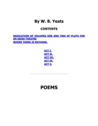 By W. B. Yeats
CONTENTS
DEDICATION OF VOLUMES ONE AND TWO OF PLAYS FOR
AN IRISH THEATRE
WHERE THERE IS NOTHING.
ACT I.
ACT II.
ACT III.
ACT IV.
ACT V.
POEMS
 