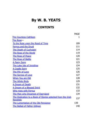 By W. B. YEATS
CONTENTS
PAGE
The Countess Cathleen 1
The Rose—
To the Rose upon the Rood of Time 109
Fergus and the Druid 111
The Death of Cuchulain 114
The Rose of the World 119
The Rose of Peace 120
The Rose of Battle 121
A Faery Song 123
The Lake Isle of Innisfree 124
A Cradle Song 125
The Pity of Love 126
The Sorrow of Love 127
When You are Old 128
The White Birds 129
A Dream of Death 131
A Dream of a Blessed Spirit 132
Who goes with Fergus 133
The Man who Dreamed of Faeryland 134
The Dedication to a Book of Stories selected from the Irish
Novelists
137
The Lamentation of the Old Pensioner 139
The Ballad of Father Gilligan 140
 