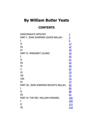 By William Butler Yeats
CONTENTS
GANCONAGH'S APOLOGY. 1
PART I. JOHN SHERMAN LEAVES BALLAH. 3
I 5
II 17
III 27
IV 39
PART II. MARGARET LELAND. 43
I 45
II 51
III 55
IV 60
V 67
VI 70
VII 72
VIII 75
IX 77
PART III. JOHN SHERMAN REVISITS BALLAH. 83
I 85
II 88
III 91
PART IV. THE REV. WILLIAM HOWARD. 101
I 103
II 111
III 114
 