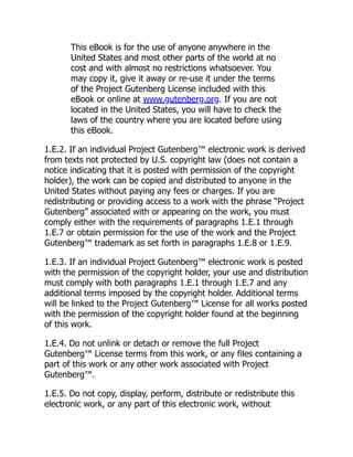 This eBook is for the use of anyone anywhere in the
United States and most other parts of the world at no
cost and with almost no restrictions whatsoever. You
may copy it, give it away or re-use it under the terms
of the Project Gutenberg License included with this
eBook or online at www.gutenberg.org. If you are not
located in the United States, you will have to check the
laws of the country where you are located before using
this eBook.
1.E.2. If an individual Project Gutenberg™ electronic work is derived
from texts not protected by U.S. copyright law (does not contain a
notice indicating that it is posted with permission of the copyright
holder), the work can be copied and distributed to anyone in the
United States without paying any fees or charges. If you are
redistributing or providing access to a work with the phrase “Project
Gutenberg” associated with or appearing on the work, you must
comply either with the requirements of paragraphs 1.E.1 through
1.E.7 or obtain permission for the use of the work and the Project
Gutenberg™ trademark as set forth in paragraphs 1.E.8 or 1.E.9.
1.E.3. If an individual Project Gutenberg™ electronic work is posted
with the permission of the copyright holder, your use and distribution
must comply with both paragraphs 1.E.1 through 1.E.7 and any
additional terms imposed by the copyright holder. Additional terms
will be linked to the Project Gutenberg™ License for all works posted
with the permission of the copyright holder found at the beginning
of this work.
1.E.4. Do not unlink or detach or remove the full Project
Gutenberg™ License terms from this work, or any files containing a
part of this work or any other work associated with Project
Gutenberg™.
1.E.5. Do not copy, display, perform, distribute or redistribute this
electronic work, or any part of this electronic work, without
 