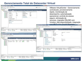 Gerenciamento Total do Datacenter Virtual
                                    VMware VirtualCenter - Gerenciamento
                                    centralizado, provisionamento
                                    rápido, monitoração de
                                    desempenho, automatização
                                    operacional, controle de acesso
                                    seguro, otimização de
                                    recursos, migração ONLINE com
                                    Vmotion, Alta disponibilidade, integração
                                    com HP Systms Insight Manager.
 