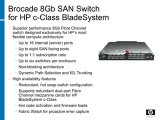 Brocade 8Gb SAN Switch
for HP c-Class BladeSystem
•   Superior performance 8Gb Fibre Channel
    switch designed exclusively for HP’s most
    flexible compute architecture
     − Up to 16 internal (server) ports
     − Up to eight SAN facing ports
     − Up to 1:1 subscription ratio
     − Up to six switches per enclosure
     − Non-blocking architecture
     − Dynamic Path Selection and ISL Trunking
•   High availability features
     − Redundant, hot swap switch configuration
     − Supports redundant dual-port Fibre
       Channel mezzanine cards for HP
       BladeSystem c-Class
     − Hot code activation and firmware loads
     − Fabric Watch for proactive error capture
 