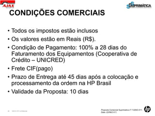 CONDIÇÕES COMERCIAIS

• Todos os impostos estão inclusos
• Os valores estão em Reais (R$).
• Condição de Pagamento: 100% a 28 dias do
  Faturamento dos Equipamentos (Cooperativa de
  Crédito – UNICRED)
• Frete CIF(pago)
• Prazo de Entrega até 45 dias após a colocação e
  processamento da ordem na HP Brasil
• Validade da Proposta: 10 dias

                                   Proposta Comercial Suprimatica nº 7.928/2.011.
49   ©2010 HP Confidential
                                   Data: 22/09/2.011.
 
