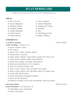 RYAN DEBRIGARD
39 Maple Avenue, Fair Haven, NJ 07704 •H: 732-735-9577 •rdebrigard@gmail.com
SKILLS
Microsoft Excel Travel coordination
Expense Management Timecard Management
Operational Security Communication Security
Coordinate Meetings Scheduling
Calendar Management Sales
Customer Service Order Planning & Entry
Pricing Experience Employee Relations
EXPERIENCE
Jr. Contracts Specialist 03/2015 - 06/2016
AASKI Technology - Eatontown, NJ
Security Clearance: Secret.
Price analysis.
Expense travel, medical, and other expenses.
Foreign currency conversions.
Instruct payroll, employees, and accounting on proper time charge codes.
Advise payroll on monthly location bonus distribution.
Provide travel, charging, and expense report guidance.
Book local and international travel for employees.
Track travel booked on company cards.
Review, process, approve, track, and submit travel requests.
Review, process, approve, track, and submit requests for overtime hours.
Conduct daily timecard checks.
Record and track time off charging and balances.
Process new hire information.
Performed the majority of these tasks both internally, and for the customer.
Sales Representative 09/2014 - 03/2015
Resnick Distributors - New Brunswick, NJ
Order planning, entry, and placement.
Perform credit checks.
 