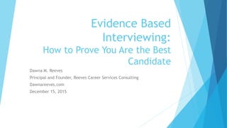 Evidence Based
Interviewing:
How to Prove You Are the Best
Candidate
Dawna M. Reeves
Principal and Founder, Reeves Career Services Consulting
Dawnareeves.com
December 15, 2015
 